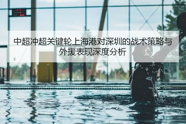 中超冲超关键轮上海港对深圳的战术策略与外援表现深度分析
